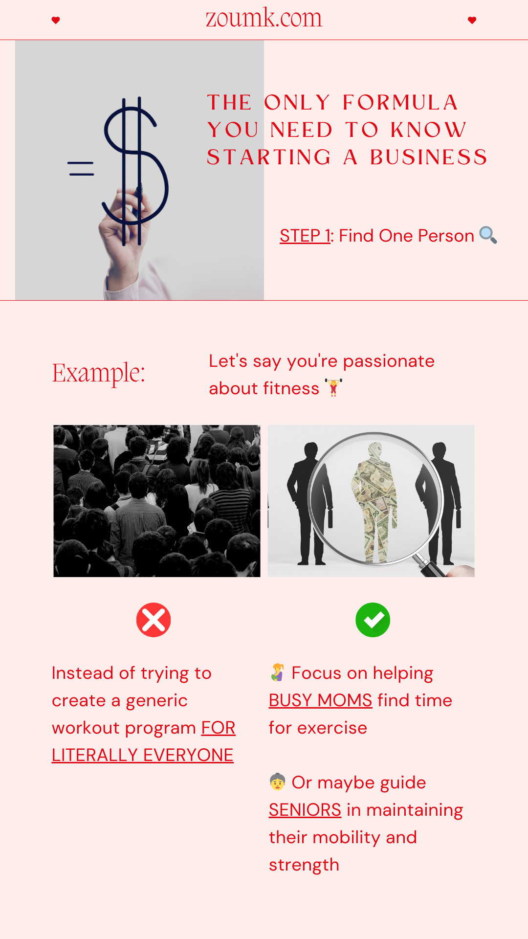 The Only Formula You Need to Know Starting a Business. STEP 1: Find One Person 🔍. Example: Let's say you're passionate about fitness. Instead of trying to create a generic workout program FOR LITERALLY EVERYONE. Focus on helping BUSY MOMS find time for exercise. Or maybe guide SENIORS in maintaining their mobility and strength.