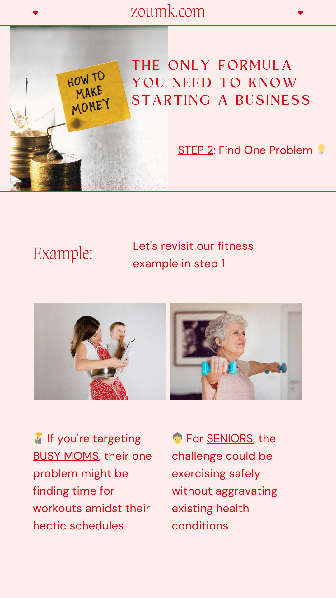 The Only Formula You Need to Know Starting a Business. STEP 2: Find One Problem. Example: Let's revisit our fitness example in step 1. If you're targeting BUSY MOMS, their one problem might be finding time for workouts amidst their hectic schedules. For SENIORS, the challenge could be exercising safely without aggravating existing health conditions