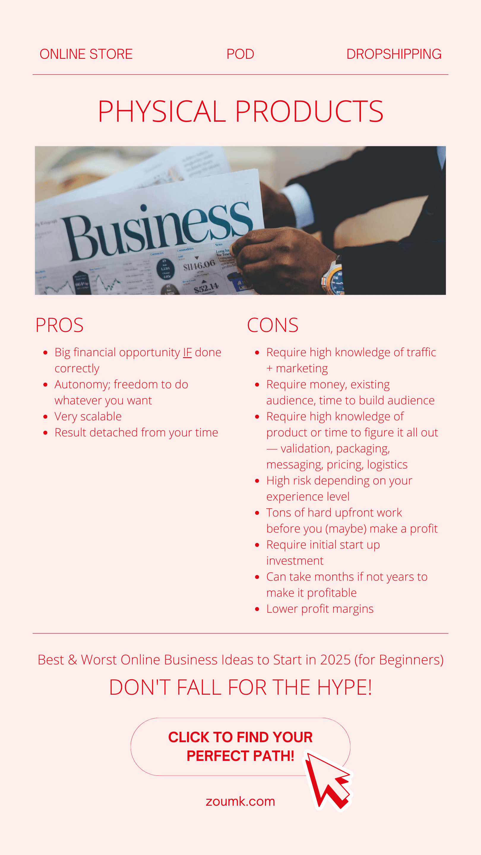 Best & Worst Online Business Ideas to Start in 2025 (for Beginners). PHYSICAL PRODUCTS: Online store, Dropshipping, POD PROS: Big financial opportunity IF done correctly. Autonomy; freedom to do whatever you want. Very scalable. Result detached from your time. CONS: Require high knowledge of traffic + marketing. Require money, existing audience, time to build audience. Require high knowledge of product or time to figure it all out — validation, packaging, messaging, pricing, logistics. High risk depending on your experience level. Tons of hard upfront work before you (maybe) make a profit. Require initial start up investment. Can take months if not years to make it profitable. Lower profit margins Don't fall for the hype! CLICK TO find your perfect path!