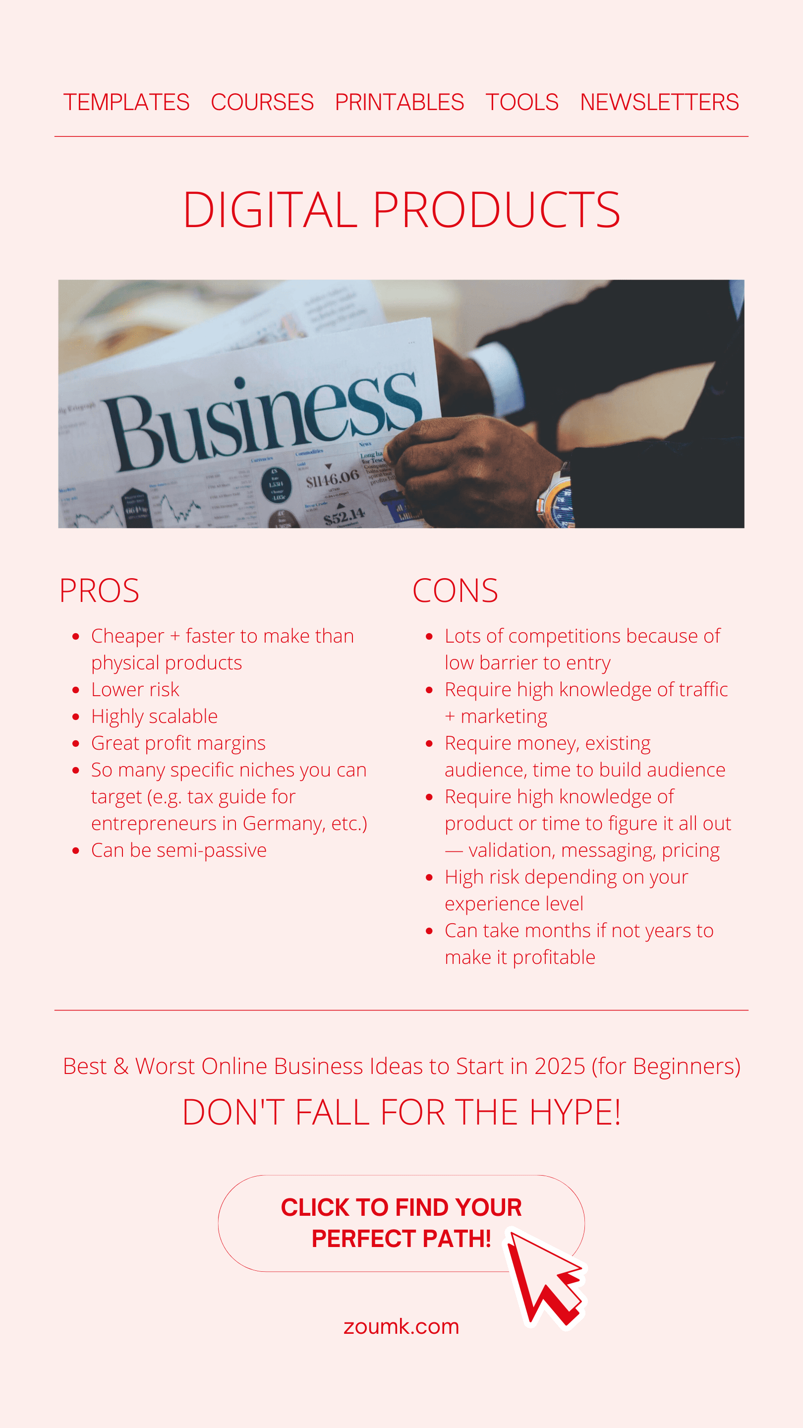 Best & Worst Online Business Ideas to Start in 2025 (for Beginners). DIGITAL PRODUCTS: templates, newsletters, printables, tools, courses PROS: Cheaper + faster to make than physical products. Lower risk. Highly scalable. Great profit margins. So many specific niches you can target (e.g. tax guide for entrepreneurs in Germany, etc.). Can be semi-passive CONS: Lots of competitions because of low barrier to entry. Require high knowledge of traffic + marketing. Require money, existing audience, time to build audience. Require high knowledge of product or time to figure it all out — validation, messaging, pricing. High risk depending on your experience level. Can take months if not years to make it profitable Don't fall for the hype! CLICK TO find your perfect path!