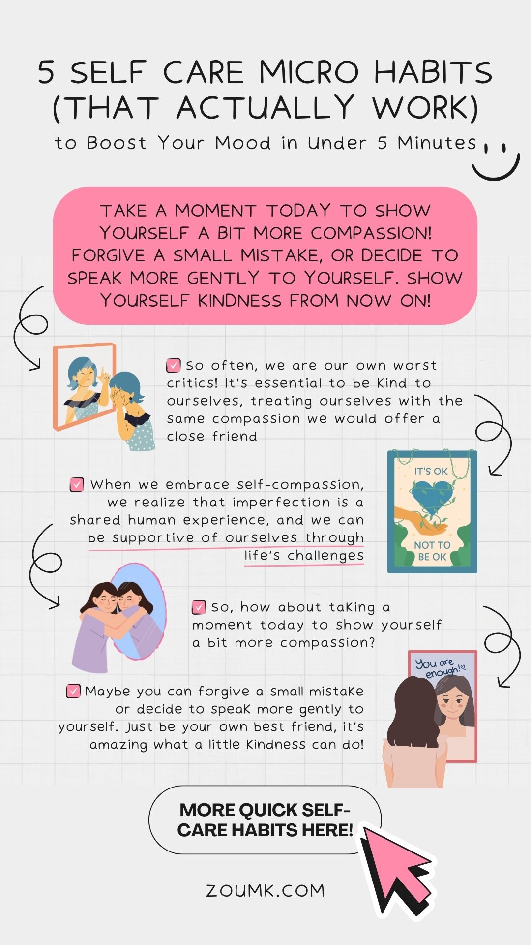 5 Self Care Micro Habits (That Actually Work) to Boost Your Mood in Under 5 Minutes. more quick self-care habits here! take a moment today to show yourself a bit more compassion! forgive a small mistake, or decide to speak more gently to yourself. show yourself kindness from now on! ✔️ So often, we are our own worst critics! It’s essential to be kind to ourselves, treating ourselves with the same compassion we would offer a close friend ✔️ So, how about taking a moment today to show yourself a bit more compassion? ✔️ Maybe you can forgive a small mistake or decide to speak more gently to yourself. Just be your own best friend, it’s amazing what a little kindness can do! ✔️ When we embrace self-compassion, we realize that imperfection is a shared human experience, and we can be supportive of ourselves through life’s challenges