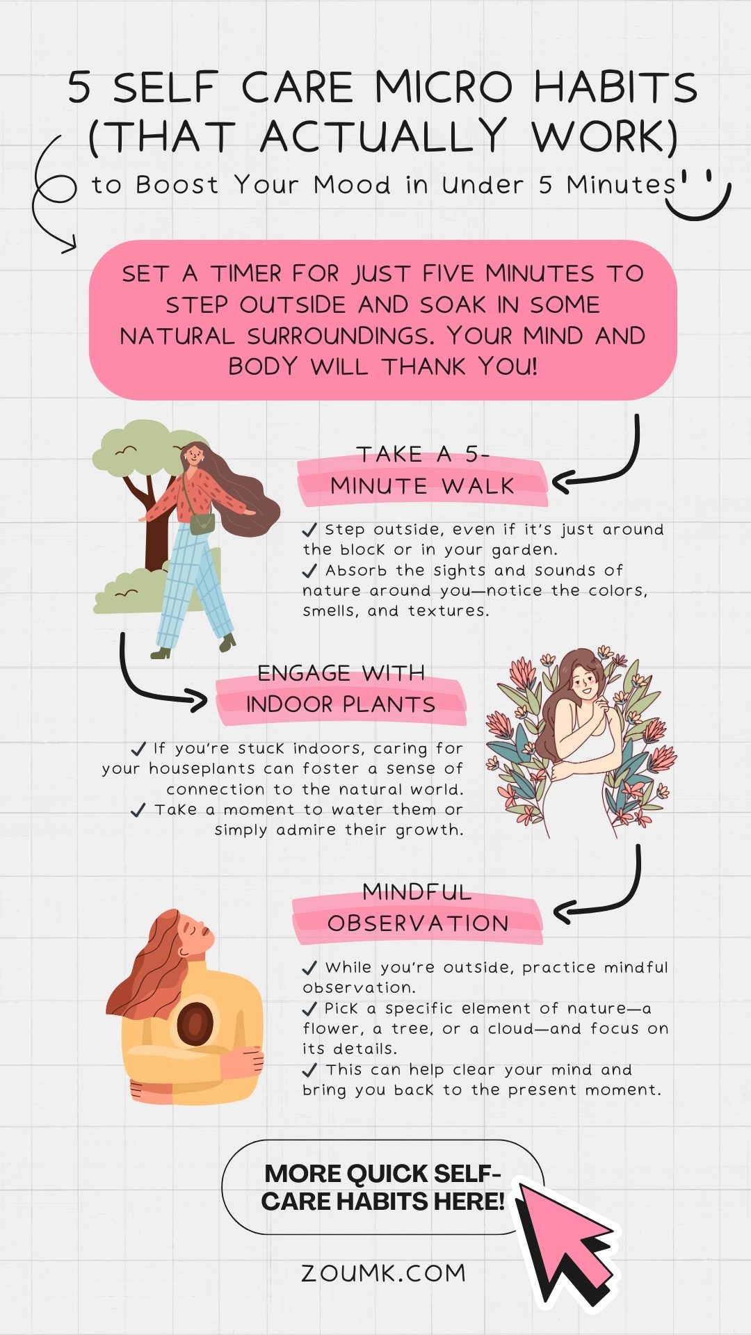 5 Self Care Micro Habits (That Actually Work) to Boost Your Mood in Under 5 Minutes. Micro Nature Breaks: Embrace the Outdoors Quick Nature Tips: 1. Take a 5-Minute Walk: ✔️ Step outside, even if it’s just around the block or in your garden. ✔️ Absorb the sights and sounds of nature around you—notice the colors, smells, and textures. 2. Engage with Your Indoor Plants: ✔️ If you’re stuck indoors, caring for your houseplants can foster a sense of connection to the natural world. ✔️ Take a moment to water them or simply admire their growth. 3. Mindful Observation: ✔️ While you’re outside, practice mindful observation. ✔️ Pick a specific element of nature—a flower, a tree, or a cloud—and focus on its details. ✔️ This can help clear your mind and bring you back to the present moment.