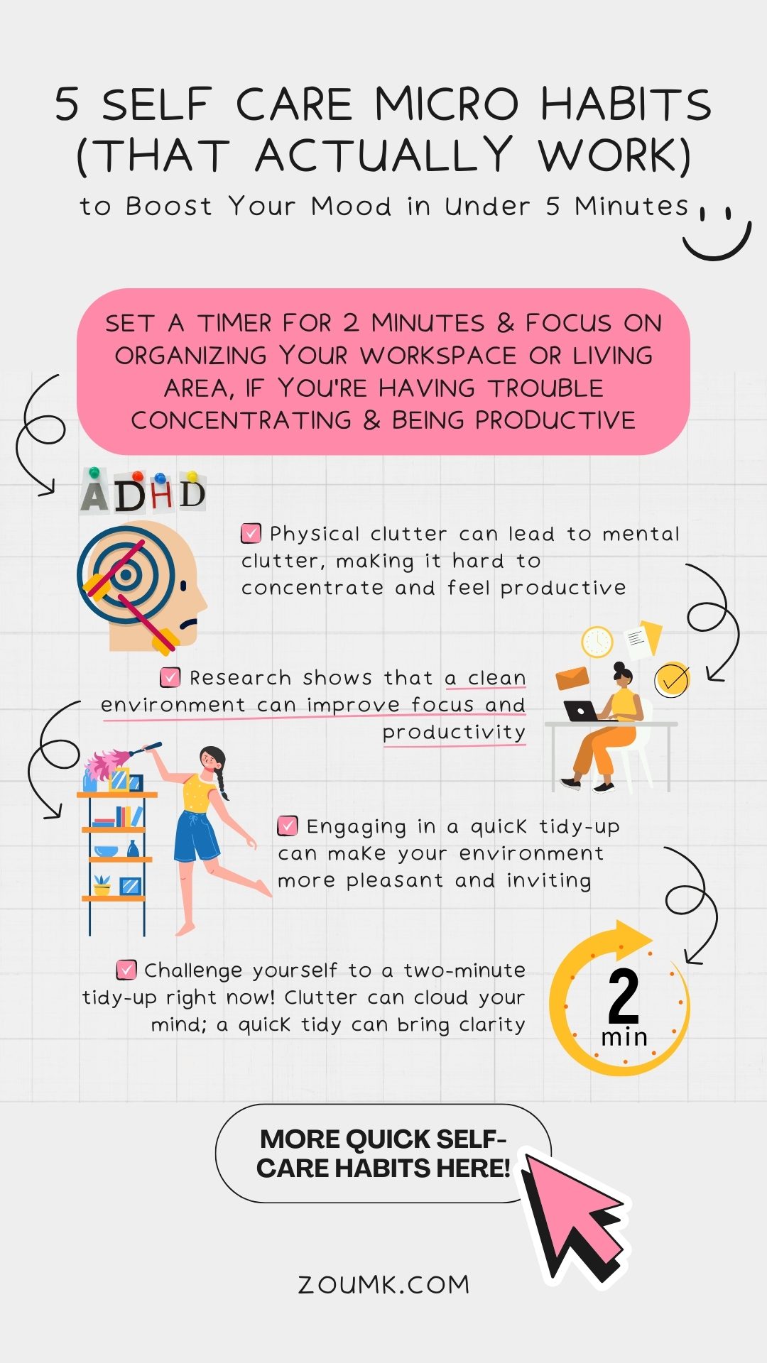 5 Self Care Micro Habits (That Actually Work) to Boost Your Mood in Under 5 Minutes. more quick self-care habits here! Set a timer for 2 minutes & focus on organizing your workspace or living area, if you're having trouble concentrating & being productive ✔️ Physical clutter can lead to mental clutter, making it hard to concentrate and feel productive ✔️ Research shows that a clean environment can improve focus and productivity ✔️ Engaging in a quick tidy-up can make your environment more pleasant and inviting ✔️ Challenge yourself to a two-minute tidy-up right now! Clutter can cloud your mind; a quick tidy can bring clarity